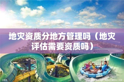 地災(zāi)資質(zhì)分地方管理嗎（地災(zāi)評(píng)估需要資質(zhì)嗎）