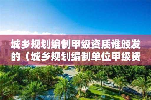 城鄉規劃編制甲級資質誰頒發的（城鄉規劃編制單位甲級資質）