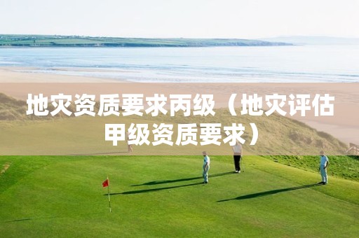 地災(zāi)資質(zhì)要求丙級(jí)（地災(zāi)評(píng)估甲級(jí)資質(zhì)要求）