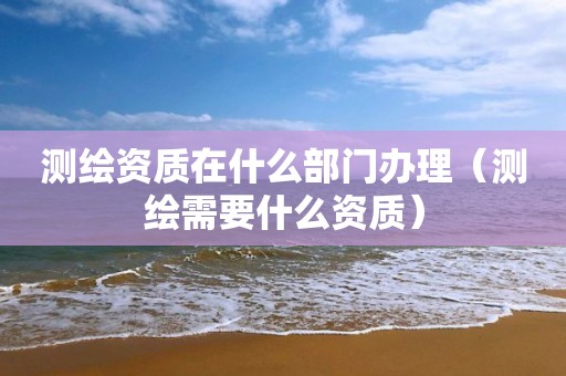 測繪資質在什么部門辦理（測繪需要什么資質）