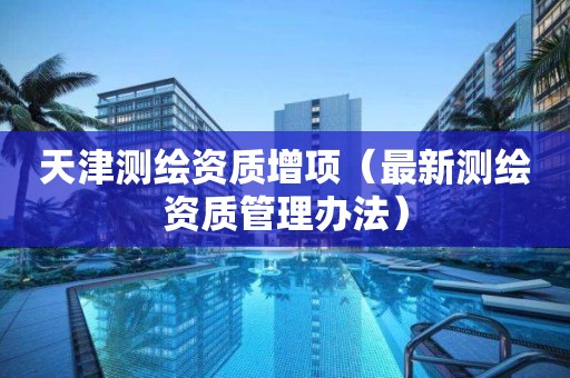 天津測(cè)繪資質(zhì)增項(xiàng)（最新測(cè)繪資質(zhì)管理辦法）