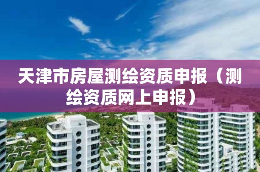 天津市房屋測繪資質(zhì)申報（測繪資質(zhì)網(wǎng)上申報）