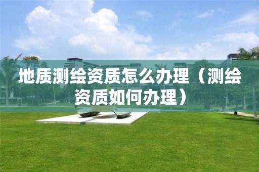 地質(zhì)測繪資質(zhì)怎么辦理（測繪資質(zhì)如何辦理）