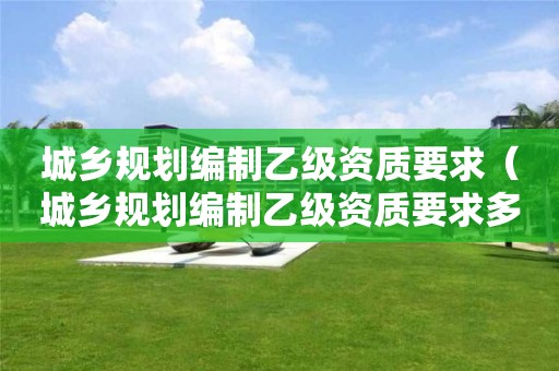 城鄉(xiāng)規(guī)劃編制乙級資質(zhì)要求（城鄉(xiāng)規(guī)劃編制乙級資質(zhì)要求多少）