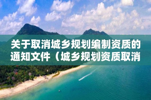 關于取消城鄉(xiāng)規(guī)劃編制資質(zhì)的通知文件（城鄉(xiāng)規(guī)劃資質(zhì)取消審批了嗎）