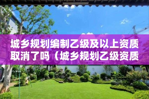 城鄉(xiāng)規(guī)劃編制乙級及以上資質(zhì)取消了嗎（城鄉(xiāng)規(guī)劃乙級資質(zhì)延續(xù)）