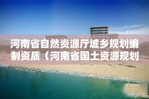 河南省自然資源廳城鄉(xiāng)規(guī)劃編制資質(zhì)（河南省國土資源規(guī)劃）
