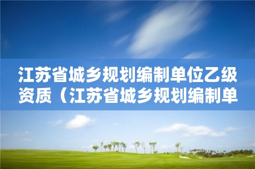 江蘇省城鄉(xiāng)規(guī)劃編制單位乙級(jí)資質(zhì)（江蘇省城鄉(xiāng)規(guī)劃編制單位乙級(jí)資質(zhì)有哪些）