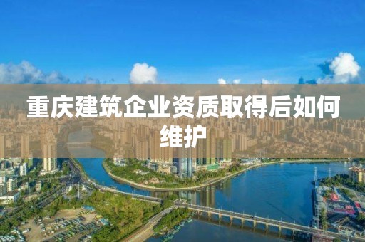 重慶建筑企業資質取得后如何維護