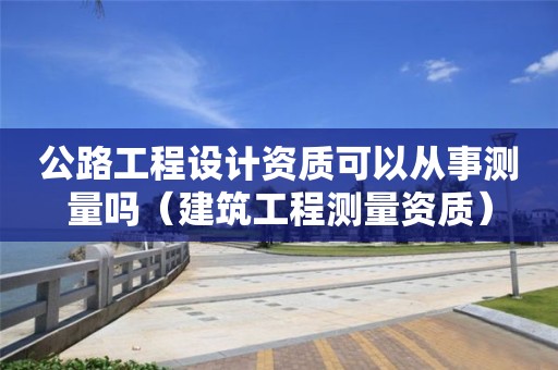 公路工程設(shè)計(jì)資質(zhì)可以從事測(cè)量嗎（建筑工程測(cè)量資質(zhì)）