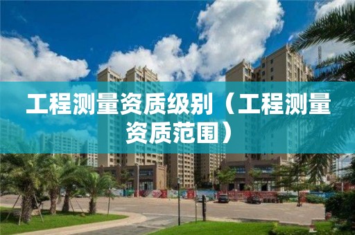 工程測(cè)量資質(zhì)級(jí)別（工程測(cè)量資質(zhì)范圍）