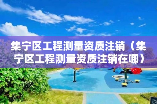 集寧區(qū)工程測量資質(zhì)注銷（集寧區(qū)工程測量資質(zhì)注銷在哪）