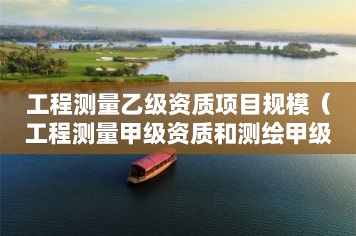 工程測(cè)量乙級(jí)資質(zhì)項(xiàng)目規(guī)模（工程測(cè)量甲級(jí)資質(zhì)和測(cè)繪甲級(jí)資質(zhì)）