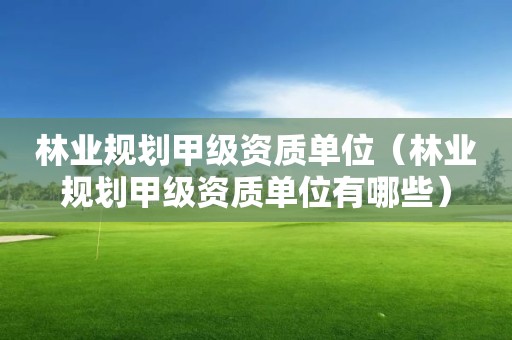 林業(yè)規(guī)劃甲級(jí)資質(zhì)單位（林業(yè)規(guī)劃甲級(jí)資質(zhì)單位有哪些）
