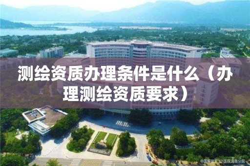 測繪資質辦理條件是什么（辦理測繪資質要求）