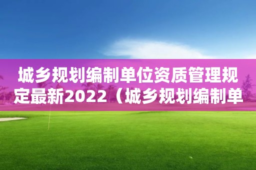 城鄉(xiāng)規(guī)劃編制單位資質(zhì)管理規(guī)定最新2022（城鄉(xiāng)規(guī)劃編制單位資質(zhì)管理規(guī)定最新2022年）