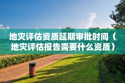 地災(zāi)評估資質(zhì)延期審批時間（地災(zāi)評估報告需要什么資質(zhì)）