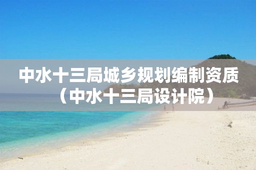 中水十三局城鄉(xiāng)規(guī)劃編制資質(zhì)（中水十三局設計院）