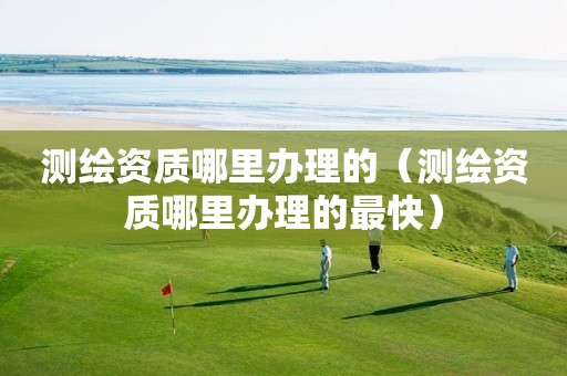 測繪資質(zhì)哪里辦理的（測繪資質(zhì)哪里辦理的最快）