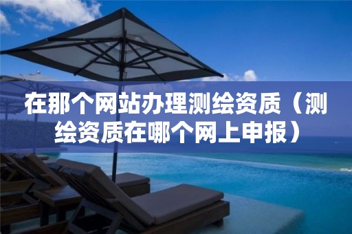 在那個(gè)網(wǎng)站辦理測(cè)繪資質(zhì)（測(cè)繪資質(zhì)在哪個(gè)網(wǎng)上申報(bào)）