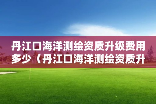 丹江口海洋測繪資質(zhì)升級費用多少（丹江口海洋測繪資質(zhì)升級費用多少）