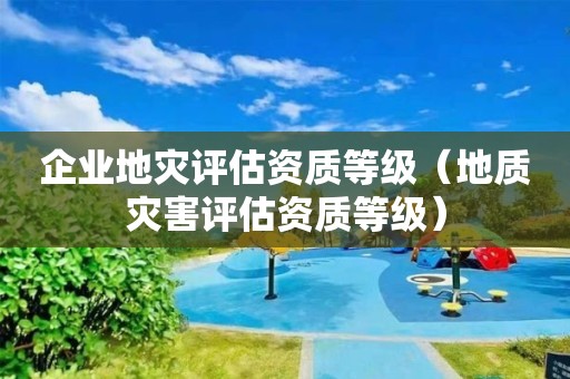 企業(yè)地災(zāi)評估資質(zhì)等級（地質(zhì)災(zāi)害評估資質(zhì)等級）