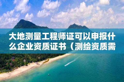 大地測量工程師證可以申報什么企業資質證書（測繪資質需要什么證書）