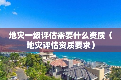 地災(zāi)一級(jí)評(píng)估需要什么資質(zhì)（地災(zāi)評(píng)估資質(zhì)要求）