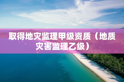 取得地災監(jiān)理甲級資質（地質災害監(jiān)理乙級）