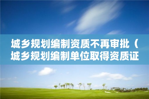 城鄉規劃編制資質不再審批（城鄉規劃編制單位取得資質證書后,不再符合）