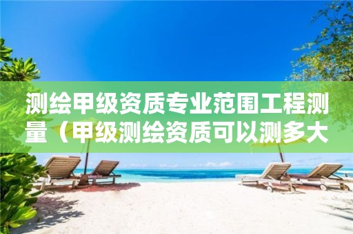 測繪甲級資質專業(yè)范圍工程測量（甲級測繪資質可以測多大范圍）