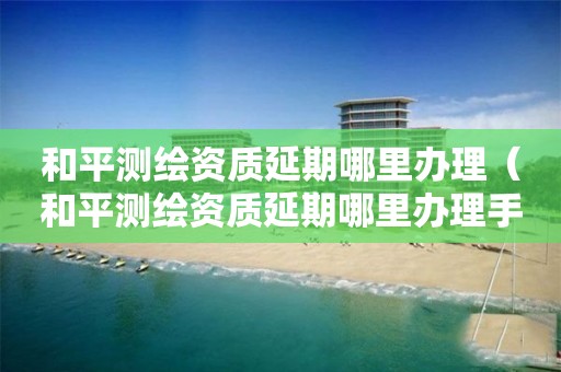 和平測繪資質(zhì)延期哪里辦理（和平測繪資質(zhì)延期哪里辦理手續(xù)）