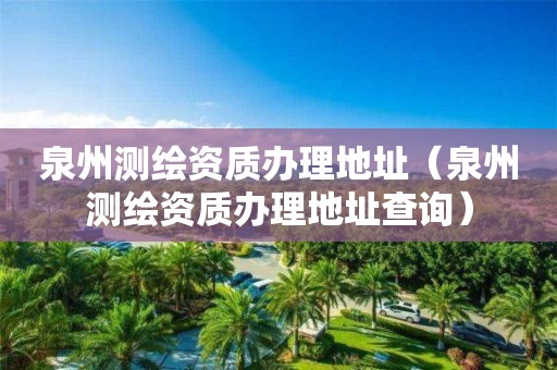 泉州測繪資質辦理地址（泉州測繪資質辦理地址查詢）