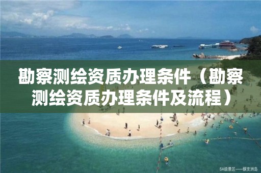 勘察測繪資質辦理條件（勘察測繪資質辦理條件及流程）