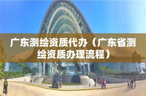 廣東測(cè)繪資質(zhì)代辦（廣東省測(cè)繪資質(zhì)辦理流程）