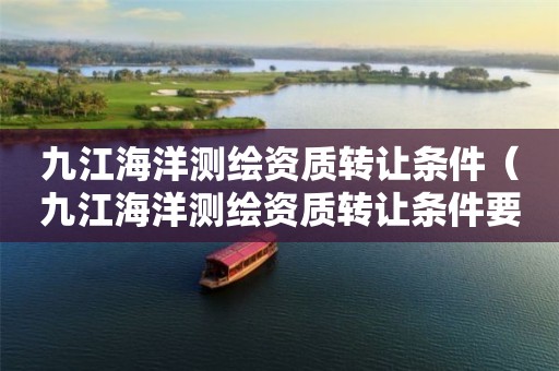 九江海洋測(cè)繪資質(zhì)轉(zhuǎn)讓條件（九江海洋測(cè)繪資質(zhì)轉(zhuǎn)讓條件要求）