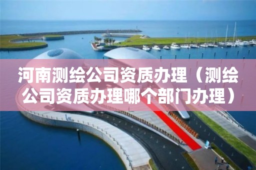 河南測繪公司資質辦理（測繪公司資質辦理哪個部門辦理）