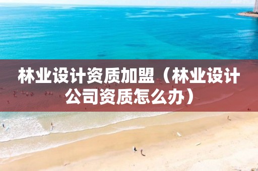 林業(yè)設(shè)計(jì)資質(zhì)加盟（林業(yè)設(shè)計(jì)公司資質(zhì)怎么辦）