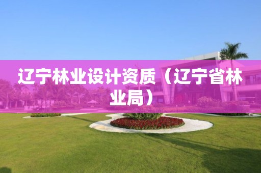 遼寧林業(yè)設(shè)計(jì)資質(zhì)（遼寧省林業(yè)局）