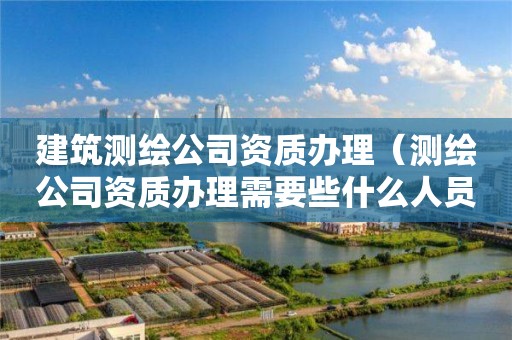 建筑測繪公司資質辦理（測繪公司資質辦理需要些什么人員）