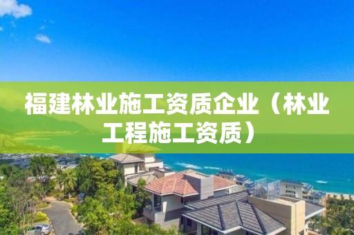 福建林業(yè)施工資質(zhì)企業(yè)（林業(yè)工程施工資質(zhì)）