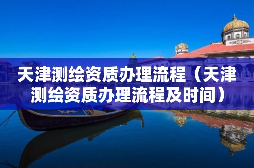 天津測繪資質辦理流程（天津測繪資質辦理流程及時間）