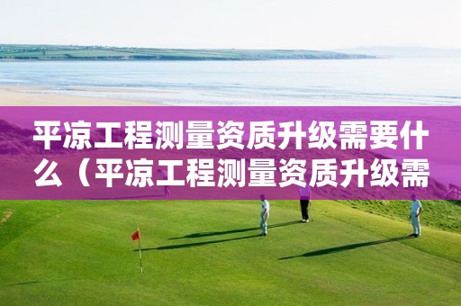 平涼工程測量資質升級需要什么（平涼工程測量資質升級需要什么手續）