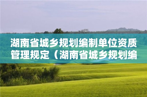 湖南省城鄉(xiāng)規(guī)劃編制單位資質(zhì)管理規(guī)定（湖南省城鄉(xiāng)規(guī)劃編制單位資質(zhì)管理規(guī)定實施細(xì)則）