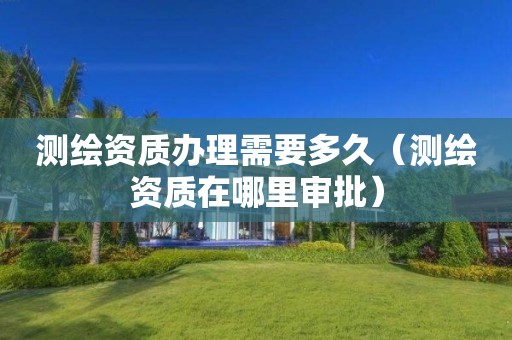測繪資質辦理需要多久（測繪資質在哪里審批）