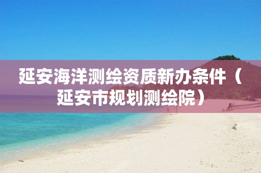 延安海洋測繪資質新辦條件（延安市規(guī)劃測繪院）