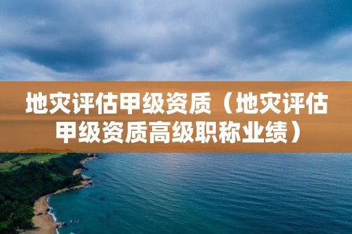 地災評估甲級資質（地災評估甲級資質高級職稱業績）