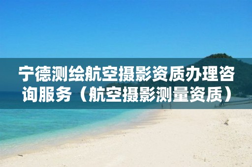寧德測繪航空攝影資質辦理咨詢服務（航空攝影測量資質）