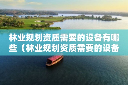 林業(yè)規(guī)劃資質(zhì)需要的設備有哪些（林業(yè)規(guī)劃資質(zhì)需要的設備有哪些呢）