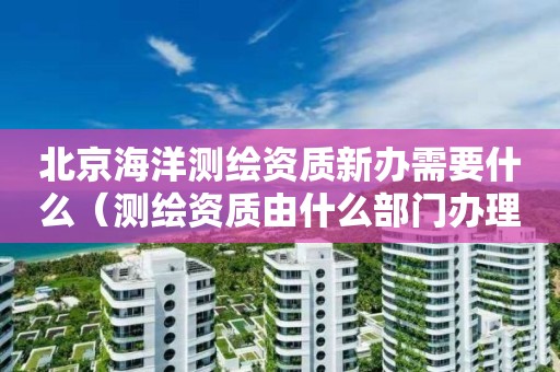 北京海洋測繪資質新辦需要什么（測繪資質由什么部門辦理）
